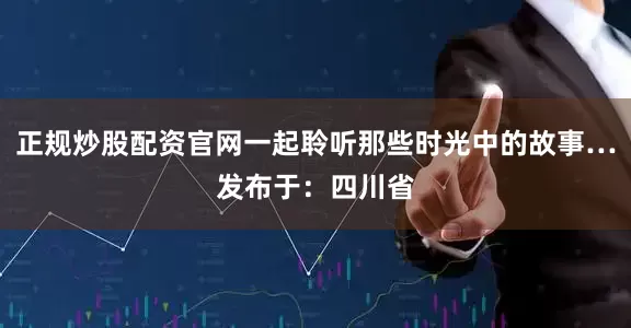 正规炒股配资官网一起聆听那些时光中的故事…发布于：四川省