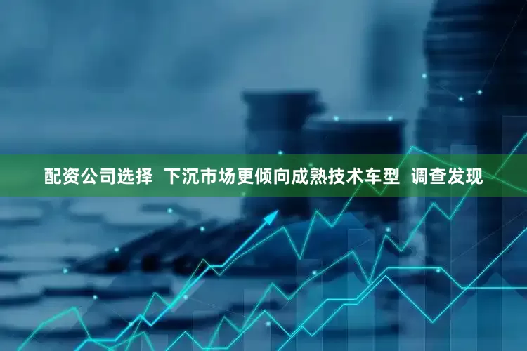 配资公司选择  下沉市场更倾向成熟技术车型  调查发现