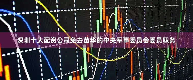深圳十大配资公司免去苗华的中央军事委员会委员职务