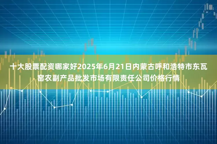 十大股票配资哪家好2025年6月21日内蒙古呼和浩特市东瓦窑农副产品批发市场有限责任公司价格行情