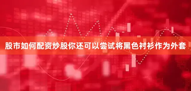 股市如何配资炒股你还可以尝试将黑色衬衫作为外套