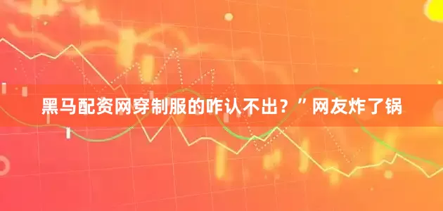 黑马配资网穿制服的咋认不出？”网友炸了锅