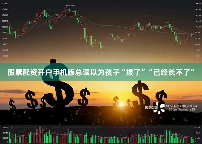 股票配资开户手机版总误以为孩子“矮了”“已经长不了”