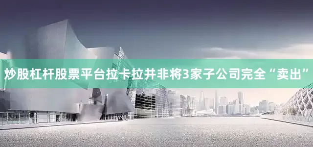炒股杠杆股票平台拉卡拉并非将3家子公司完全“卖出”