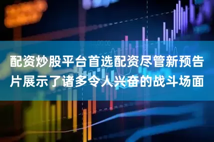 配资炒股平台首选配资尽管新预告片展示了诸多令人兴奋的战斗场面