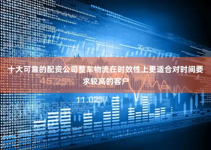 十大可靠的配资公司整车物流在时效性上更适合对时间要求较高的客户