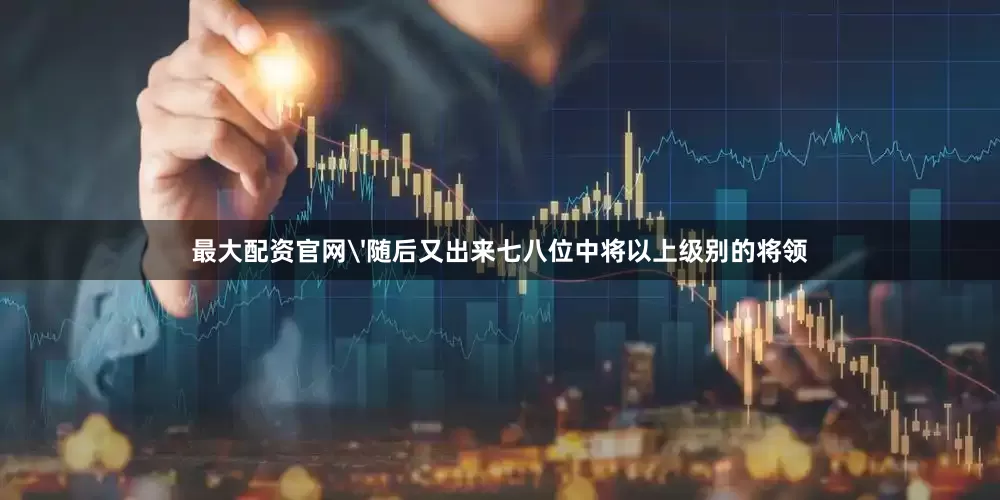 最大配资官网'随后又出来七八位中将以上级别的将领